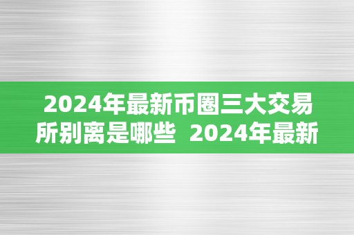 2024年最新币圈三大交易所别离是哪些  2024年最新币圈三大交易所别离是哪些及2014年币圈