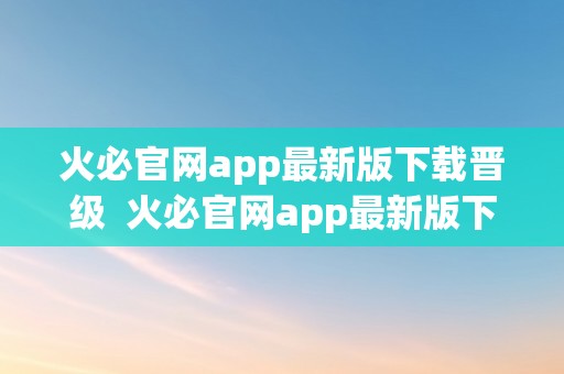 火必官网app最新版下载晋级  火必官网app最新版下载晋级