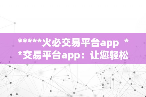 *****火必交易平台app  **交易平台app：让您轻松畅享数字货币交易乐趣