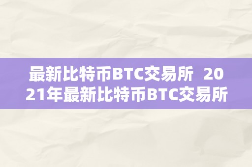 最新比特币BTC交易所  2021年最新比特币BTC交易所及最新比特币btc交易所排名