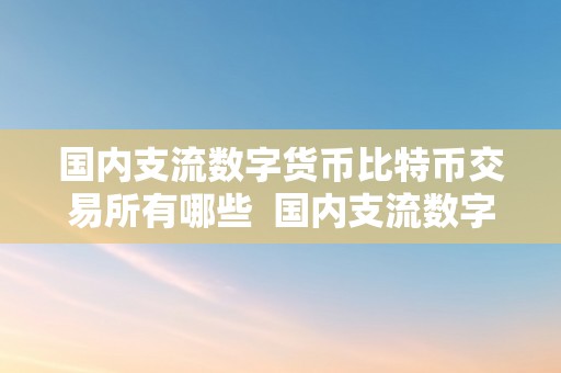 国内支流数字货币比特币交易所有哪些  国内支流数字货币比特币交易所有哪些及国内支流数字货币比特币交易所有哪些