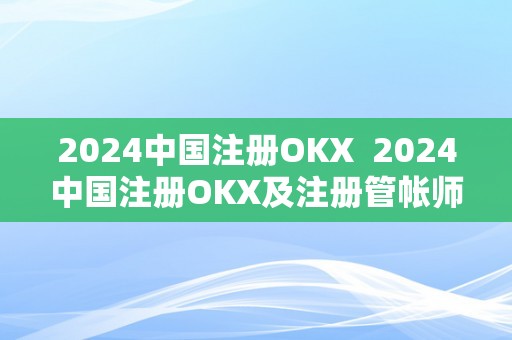 2024中国注册OKX  2024中国注册OKX及注册管帐师报名时间