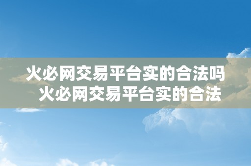 火必网交易平台实的合法吗  火必网交易平台实的合法吗？火并网官方网站详细阐发