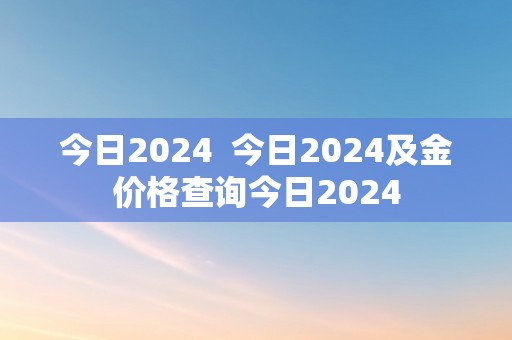 今日2024  今日2024及金价格查询今日2024