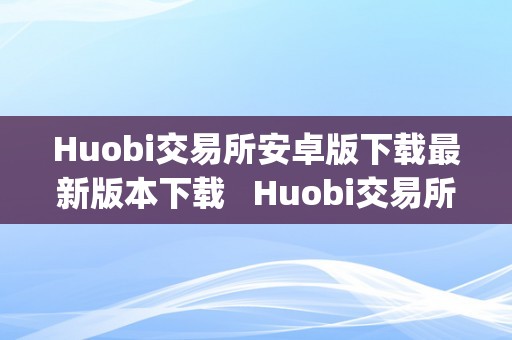 Huobi交易所安卓版下载最新版本下载   Huobi交易所安卓版下载最新版本下载及huobi global交易平台