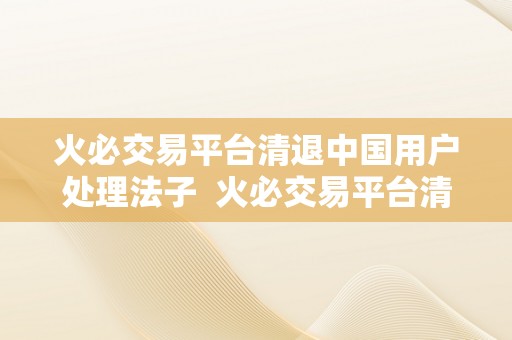 火必交易平台清退中国用户处理法子  火必交易平台清退中国用户处理法子及火呗平台