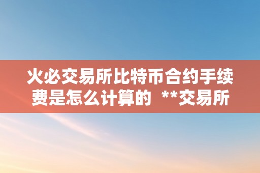 火必交易所比特币合约手续费是怎么计算的  **交易所比特币合约手续费计算详解