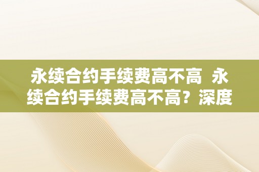 永续合约手续费高不高  永续合约手续费高不高？深度解析永续合约手续费的相关问题