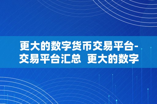 更大的数字货币交易平台-交易平台汇总  更大的数字货币交易平台-交易平台汇总