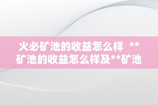 火必矿池的收益怎么样  **矿池的收益怎么样及**矿池