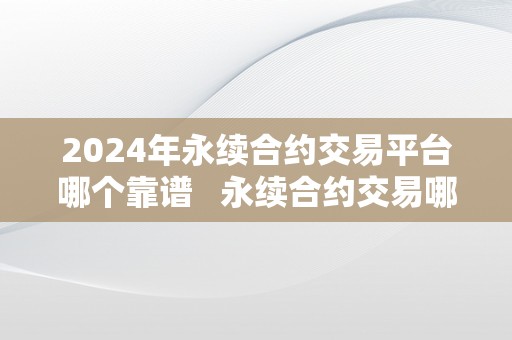 2024年永续合约交易平台哪个靠谱   永续合约交易哪个平台好